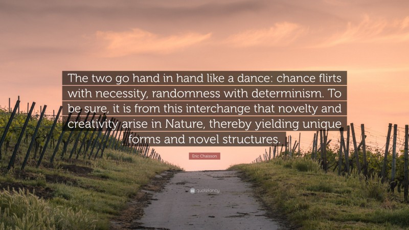 Eric Chaisson Quote: “The two go hand in hand like a dance: chance flirts with necessity, randomness with determinism. To be sure, it is from this interchange that novelty and creativity arise in Nature, thereby yielding unique forms and novel structures.”