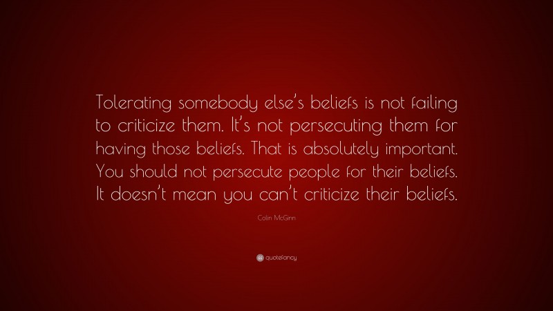 Colin McGinn Quote: “Tolerating somebody else’s beliefs is not failing to criticize them. It’s not persecuting them for having those beliefs. That is absolutely important. You should not persecute people for their beliefs. It doesn’t mean you can’t criticize their beliefs.”