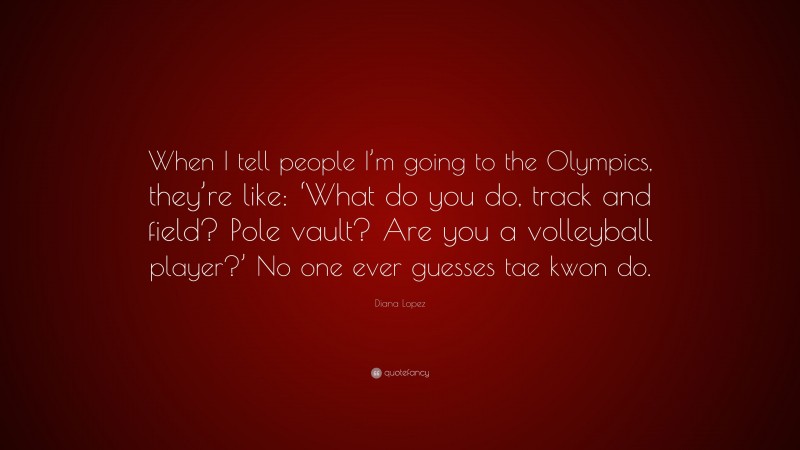 Diana Lopez Quote: “When I tell people I’m going to the Olympics, they’re like: ‘What do you do, track and field? Pole vault? Are you a volleyball player?’ No one ever guesses tae kwon do.”