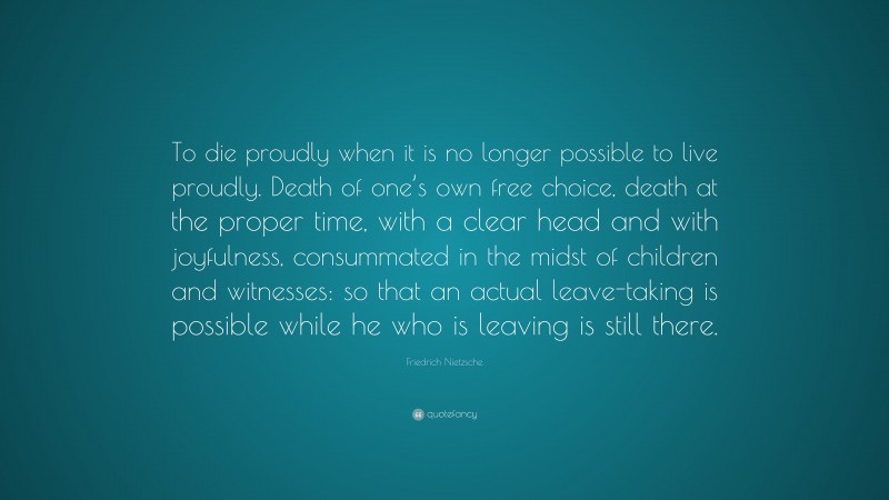 Friedrich Nietzsche Quote: “To die proudly when it is no longer possible to live proudly. Death of one’s own free choice, death at the proper time, with a clear head and with joyfulness, consummated in the midst of children and witnesses: so that an actual leave-taking is possible while he who is leaving is still there.”
