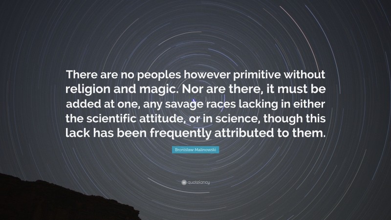 Bronislaw Malinowski Quote: “There are no peoples however primitive without religion and magic. Nor are there, it must be added at one, any savage races lacking in either the scientific attitude, or in science, though this lack has been frequently attributed to them.”