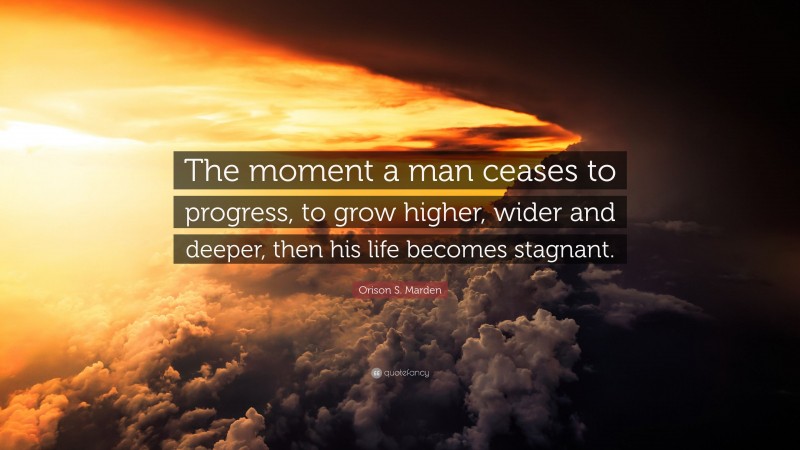 Orison S. Marden Quote: “The moment a man ceases to progress, to grow higher, wider and deeper, then his life becomes stagnant.”
