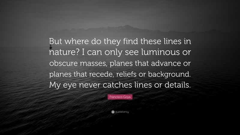 Francisco Goya Quote: “But where do they find these lines in nature? I can only see luminous or obscure masses, planes that advance or planes that recede, reliefs or background. My eye never catches lines or details.”