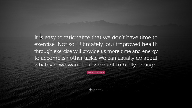 Joe J. Christensen Quote: “It is easy to rationalize that we don’t have time to exercise. Not so. Ultimately, our improved health through exercise will provide us more time and energy to accomplish other tasks. We can usually do about whatever we want to-if we want to badly enough.”