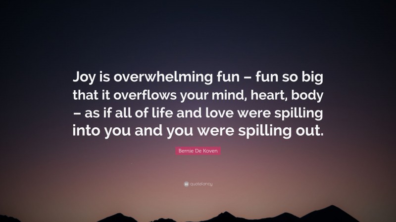 Bernie De Koven Quote: “Joy is overwhelming fun – fun so big that it overflows your mind, heart, body – as if all of life and love were spilling into you and you were spilling out.”