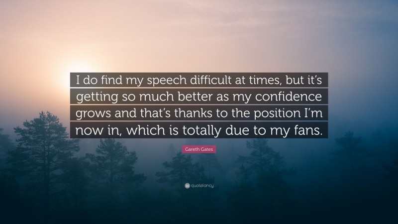 Gareth Gates Quote: “I do find my speech difficult at times, but it’s getting so much better as my confidence grows and that’s thanks to the position I’m now in, which is totally due to my fans.”