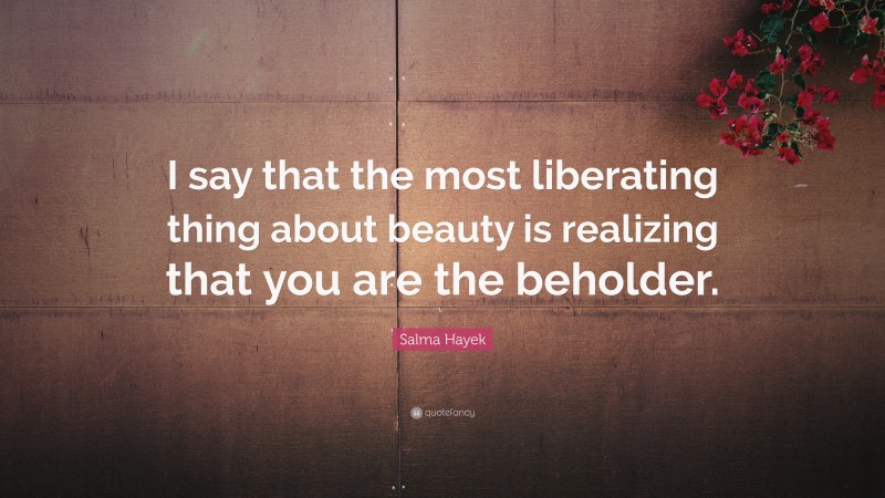 Salma Hayek Quote: “I say that the most liberating thing about beauty is realizing that you are the beholder.”
