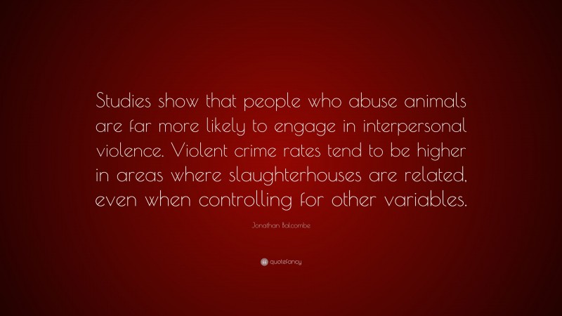 Jonathan Balcombe Quote: “Studies show that people who abuse animals are far more likely to engage in interpersonal violence. Violent crime rates tend to be higher in areas where slaughterhouses are related, even when controlling for other variables.”
