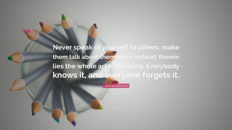 Jules De Goncourt Quote: “Never speak of yourself to others; make them talk about themselves instead; therein lies the whole art of pleasing. Everybody knows it, and everyone forgets it.”