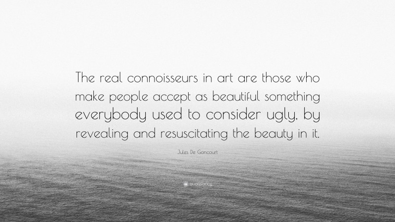 Jules De Goncourt Quote: “The real connoisseurs in art are those who make people accept as beautiful something everybody used to consider ugly, by revealing and resuscitating the beauty in it.”