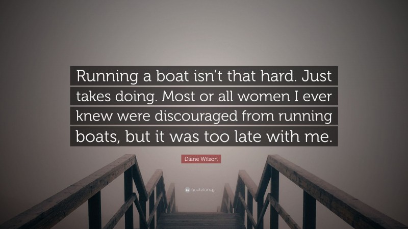 Diane Wilson Quote: “Running a boat isn’t that hard. Just takes doing. Most or all women I ever knew were discouraged from running boats, but it was too late with me.”
