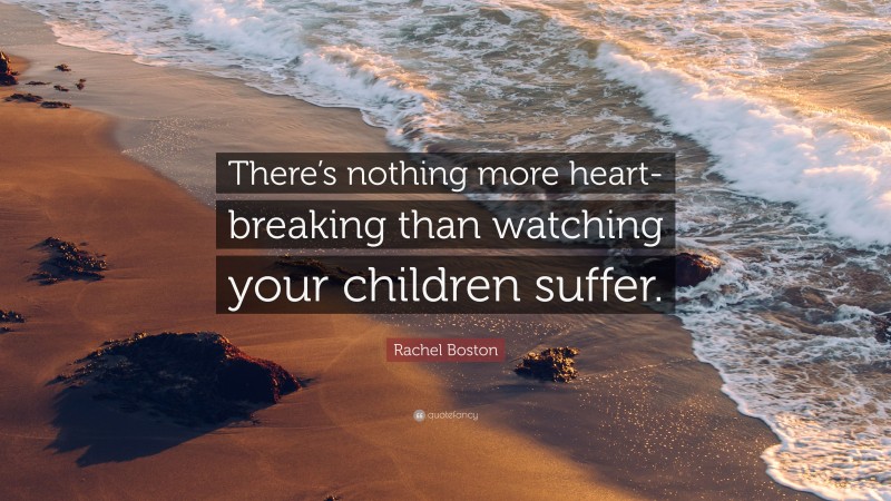 Rachel Boston Quote: “There’s nothing more heart-breaking than watching your children suffer.”