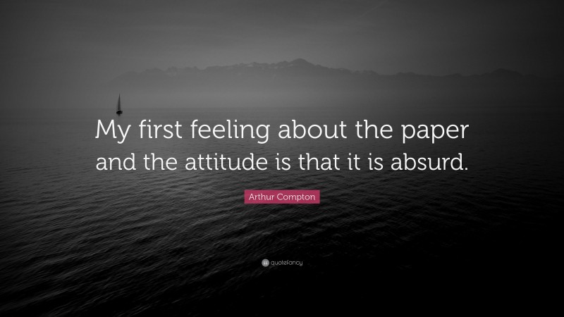Arthur Compton Quote: “My first feeling about the paper and the attitude is that it is absurd.”