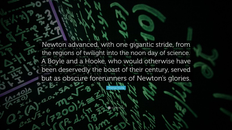 Thomas Young Quote: “Newton advanced, with one gigantic stride, from the regions of twilight into the noon day of science. A Boyle and a Hooke, who would otherwise have been deservedly the boast of their century, served but as obscure forerunners of Newton’s glories.”
