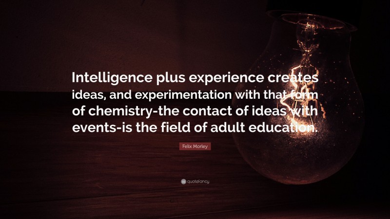 Felix Morley Quote: “Intelligence plus experience creates ideas, and experimentation with that form of chemistry-the contact of ideas with events-is the field of adult education.”