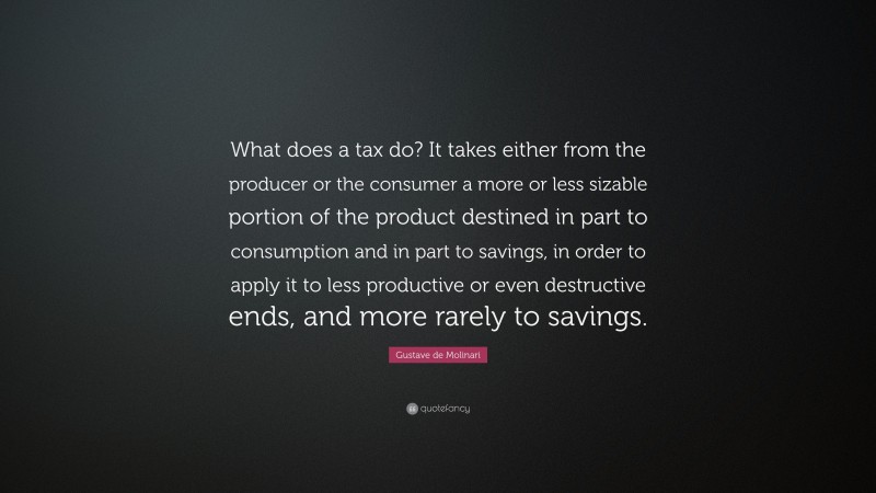Gustave de Molinari Quote: “What does a tax do? It takes either from the producer or the consumer a more or less sizable portion of the product destined in part to consumption and in part to savings, in order to apply it to less productive or even destructive ends, and more rarely to savings.”