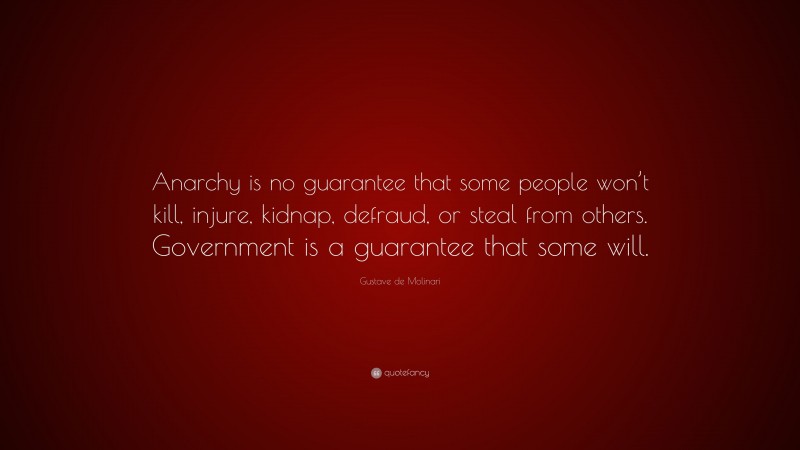 Gustave de Molinari Quote: “Anarchy is no guarantee that some people won’t kill, injure, kidnap, defraud, or steal from others. Government is a guarantee that some will.”