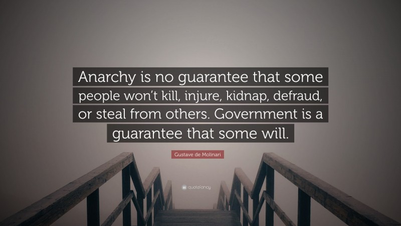 Gustave de Molinari Quote: “Anarchy is no guarantee that some people won’t kill, injure, kidnap, defraud, or steal from others. Government is a guarantee that some will.”