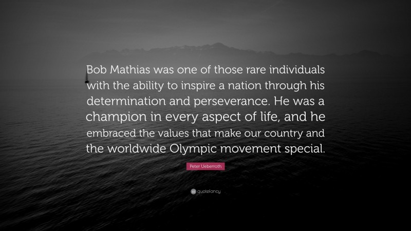 Peter Ueberroth Quote: “Bob Mathias was one of those rare individuals with the ability to inspire a nation through his determination and perseverance. He was a champion in every aspect of life, and he embraced the values that make our country and the worldwide Olympic movement special.”