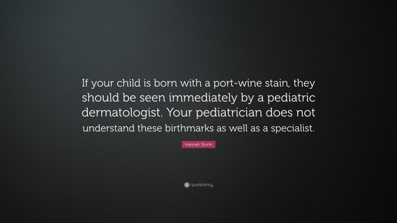 Hannah Storm Quote: “If your child is born with a port-wine stain, they should be seen immediately by a pediatric dermatologist. Your pediatrician does not understand these birthmarks as well as a specialist.”