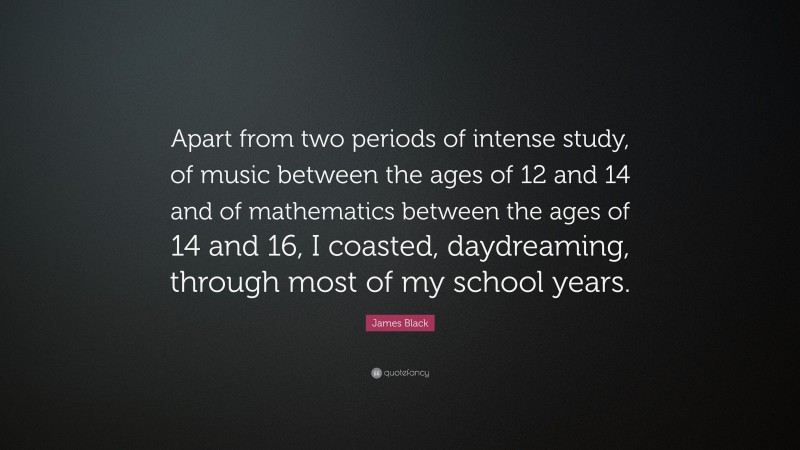 James Black Quote: “Apart from two periods of intense study, of music between the ages of 12 and 14 and of mathematics between the ages of 14 and 16, I coasted, daydreaming, through most of my school years.”