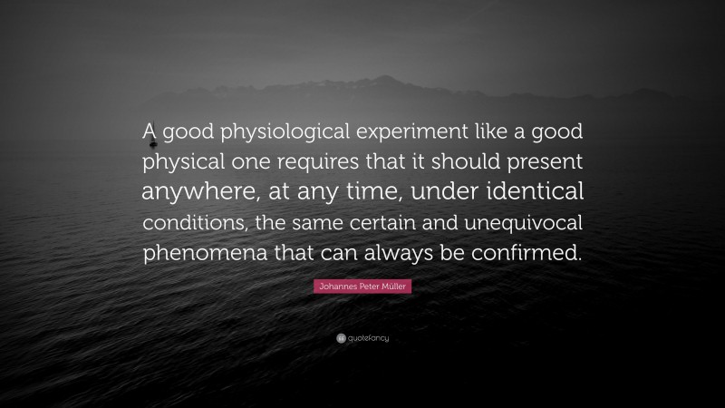 Johannes Peter Müller Quote: “A good physiological experiment like a good physical one requires that it should present anywhere, at any time, under identical conditions, the same certain and unequivocal phenomena that can always be confirmed.”