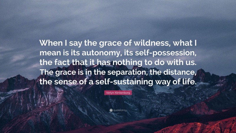 Verlyn Klinkenborg Quote: “When I say the grace of wildness, what I mean is its autonomy, its self-possession, the fact that it has nothing to do with us. The grace is in the separation, the distance, the sense of a self-sustaining way of life.”