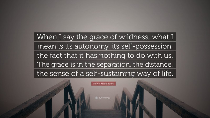 Verlyn Klinkenborg Quote: “When I say the grace of wildness, what I mean is its autonomy, its self-possession, the fact that it has nothing to do with us. The grace is in the separation, the distance, the sense of a self-sustaining way of life.”