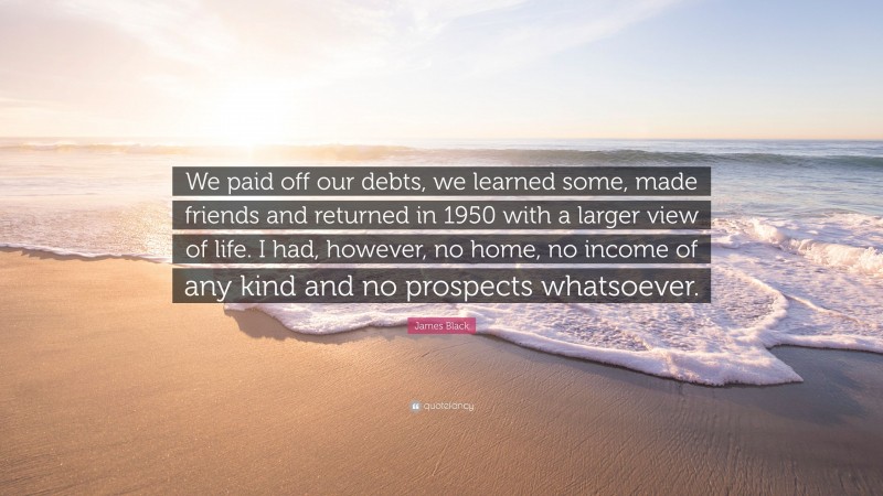 James Black Quote: “We paid off our debts, we learned some, made friends and returned in 1950 with a larger view of life. I had, however, no home, no income of any kind and no prospects whatsoever.”