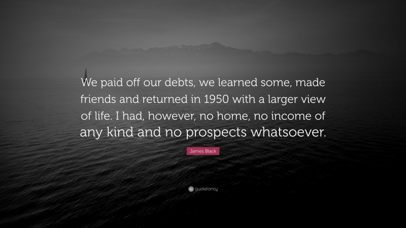 James Black Quote: “We paid off our debts, we learned some, made friends and returned in 1950 with a larger view of life. I had, however, no home, no income of any kind and no prospects whatsoever.”