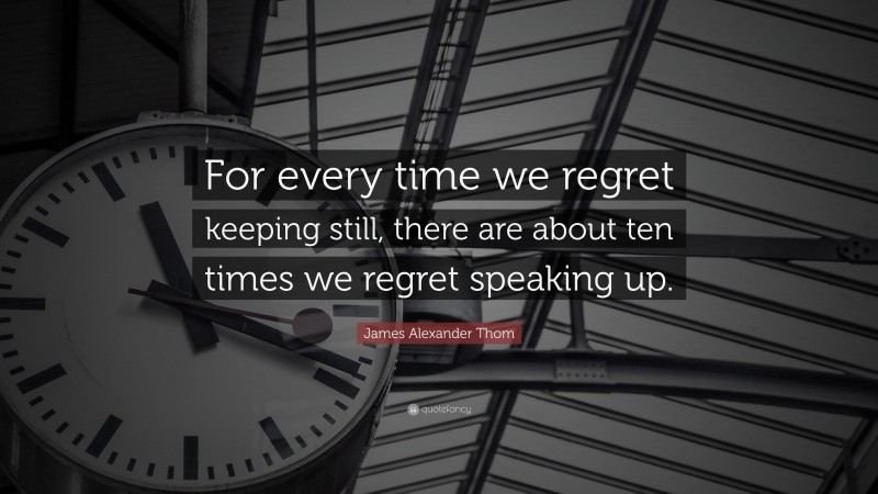 James Alexander Thom Quote: “For every time we regret keeping still, there are about ten times we regret speaking up.”