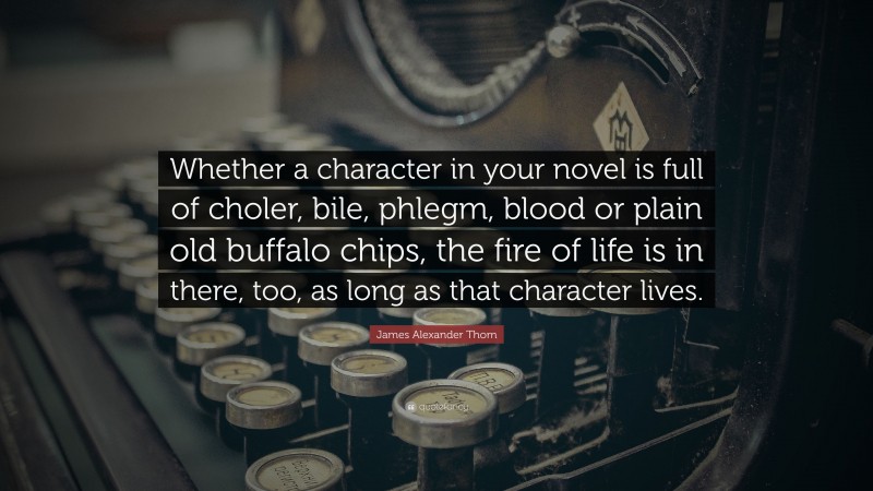 James Alexander Thom Quote: “Whether a character in your novel is full of choler, bile, phlegm, blood or plain old buffalo chips, the fire of life is in there, too, as long as that character lives.”