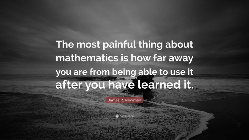 James R. Newman Quote: “The most painful thing about mathematics is how far away you are from being able to use it after you have learned it.”