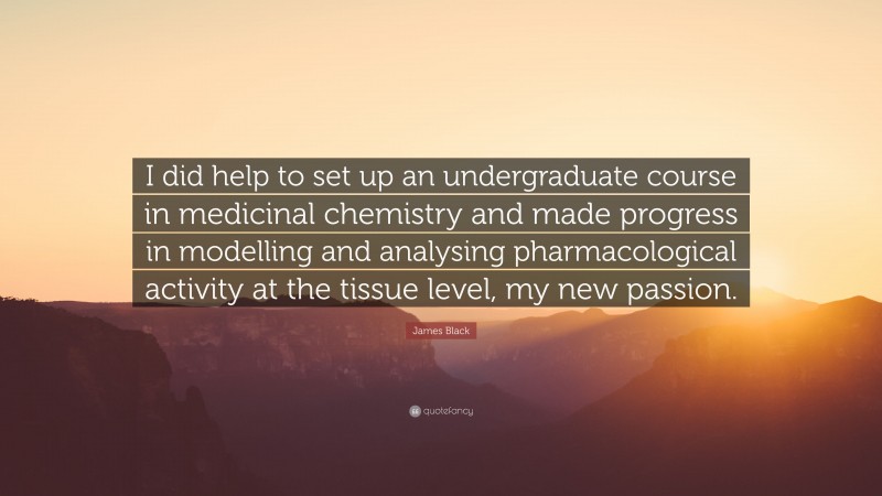 James Black Quote: “I did help to set up an undergraduate course in medicinal chemistry and made progress in modelling and analysing pharmacological activity at the tissue level, my new passion.”