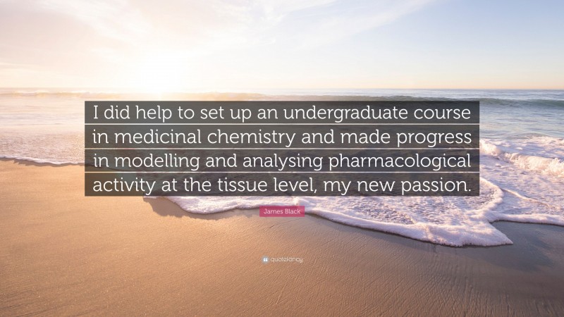 James Black Quote: “I did help to set up an undergraduate course in medicinal chemistry and made progress in modelling and analysing pharmacological activity at the tissue level, my new passion.”