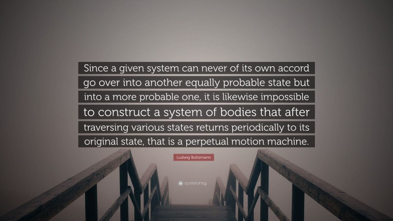 Ludwig Boltzmann Quote: “Since a given system can never of its own accord go over into another equally probable state but into a more probable one, it is likewise impossible to construct a system of bodies that after traversing various states returns periodically to its original state, that is a perpetual motion machine.”