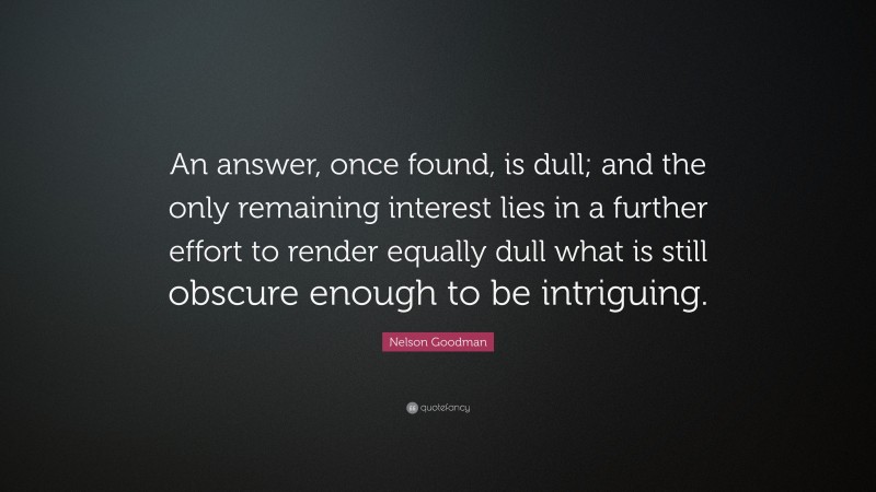 Nelson Goodman Quote: “An answer, once found, is dull; and the only remaining interest lies in a further effort to render equally dull what is still obscure enough to be intriguing.”