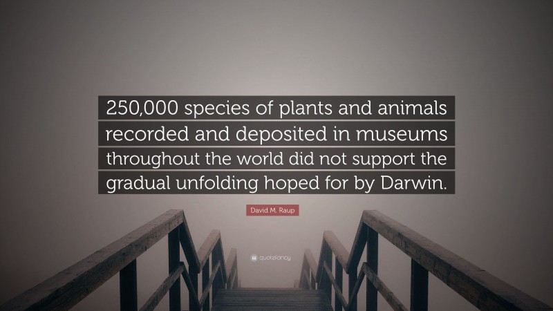 David M. Raup Quote: “250,000 species of plants and animals recorded and deposited in museums throughout the world did not support the gradual unfolding hoped for by Darwin.”
