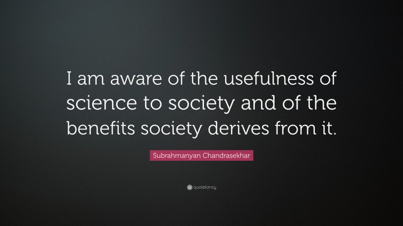 Subrahmanyan Chandrasekhar Quote: “I am aware of the usefulness of science to society and of the benefits society derives from it.”