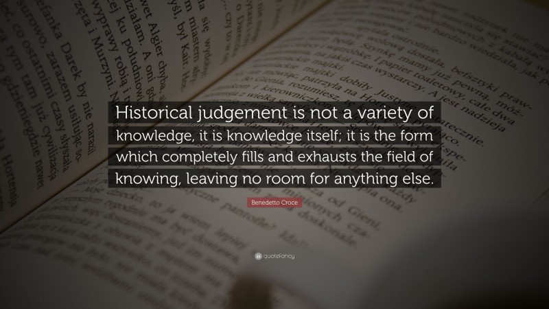 Benedetto Croce Quote: “Historical judgement is not a variety of knowledge, it is knowledge itself; it is the form which completely fills and exhausts the field of knowing, leaving no room for anything else.”