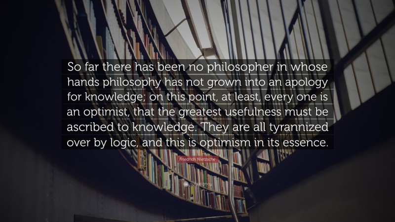 Friedrich Nietzsche Quote: “So far there has been no philosopher in whose hands philosophy has not grown into an apology for knowledge; on this point, at least, every one is an optimist, that the greatest usefulness must be ascribed to knowledge. They are all tyrannized over by logic, and this is optimism in its essence.”