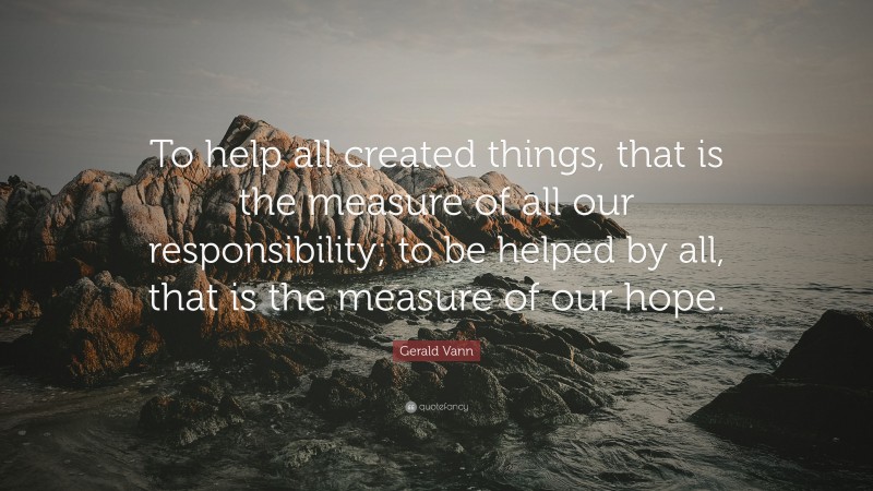 Gerald Vann Quote: “To help all created things, that is the measure of all our responsibility; to be helped by all, that is the measure of our hope.”