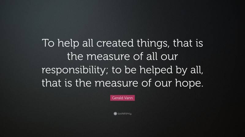 Gerald Vann Quote: “To help all created things, that is the measure of all our responsibility; to be helped by all, that is the measure of our hope.”