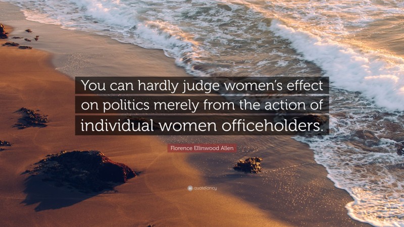 Florence Ellinwood Allen Quote: “You can hardly judge women’s effect on politics merely from the action of individual women officeholders.”