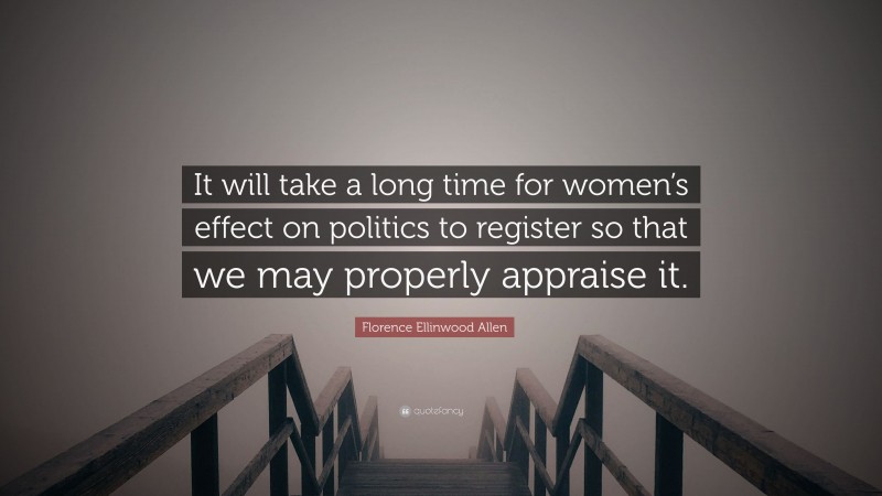 Florence Ellinwood Allen Quote: “It will take a long time for women’s effect on politics to register so that we may properly appraise it.”