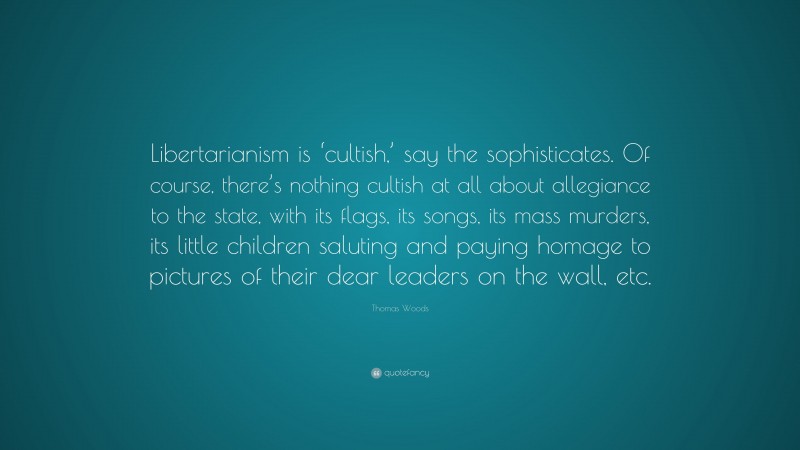 Thomas Woods Quote: “Libertarianism is ‘cultish,’ say the sophisticates. Of course, there’s nothing cultish at all about allegiance to the state, with its flags, its songs, its mass murders, its little children saluting and paying homage to pictures of their dear leaders on the wall, etc.”