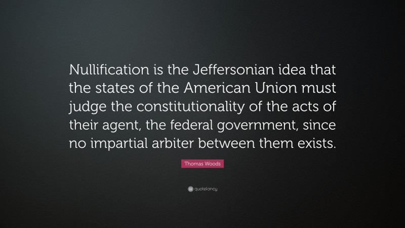 Thomas Woods Quote: “Nullification is the Jeffersonian idea that the states of the American Union must judge the constitutionality of the acts of their agent, the federal government, since no impartial arbiter between them exists.”