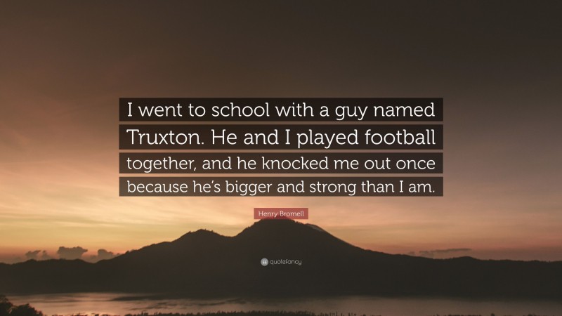 Henry Bromell Quote: “I went to school with a guy named Truxton. He and I played football together, and he knocked me out once because he’s bigger and strong than I am.”