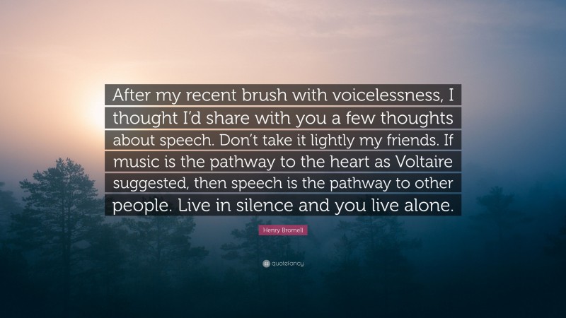 Henry Bromell Quote: “After my recent brush with voicelessness, I thought I’d share with you a few thoughts about speech. Don’t take it lightly my friends. If music is the pathway to the heart as Voltaire suggested, then speech is the pathway to other people. Live in silence and you live alone.”