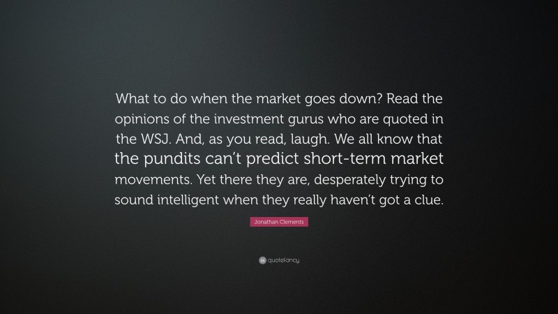 Jonathan Clements Quote: “What to do when the market goes down? Read the opinions of the investment gurus who are quoted in the WSJ. And, as you read, laugh. We all know that the pundits can’t predict short-term market movements. Yet there they are, desperately trying to sound intelligent when they really haven’t got a clue.”